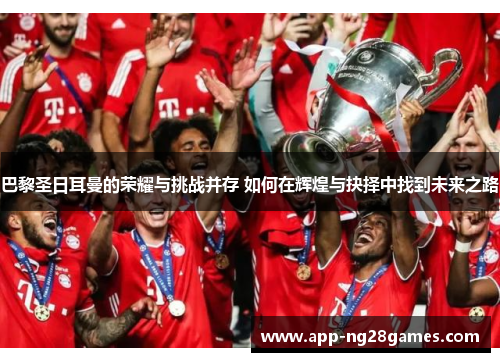 巴黎圣日耳曼的荣耀与挑战并存 如何在辉煌与抉择中找到未来之路