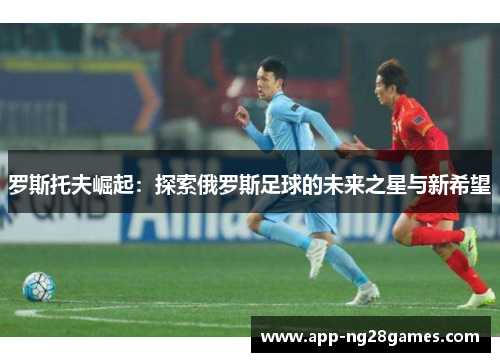 罗斯托夫崛起：探索俄罗斯足球的未来之星与新希望