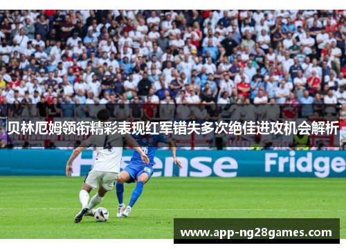 贝林厄姆领衔精彩表现红军错失多次绝佳进攻机会解析