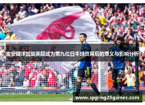 富安健洋加盟英超成为第九位日本球员背后的意义与影响分析 富安健洋加盟英超成为第九位日本球员背后的意义与影响分析