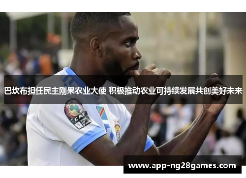 巴坎布担任民主刚果农业大使 积极推动农业可持续发展共创美好未来