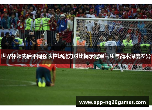 世界杯领先后不同强队控场能力对比揭示冠军气质与战术深度差异