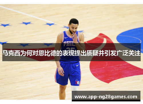 马克西为何对恩比德的表现提出质疑并引发广泛关注